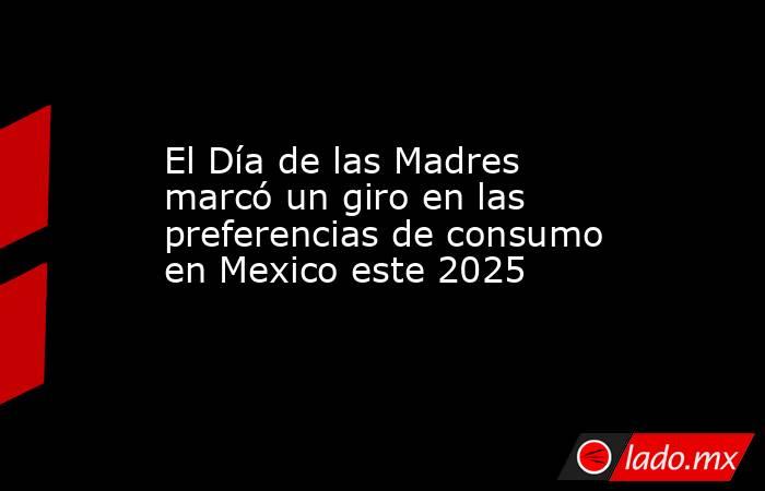 El Día de las Madres marcó un giro en las preferencias de consumo en Mexico este 2025. Noticias en tiempo real