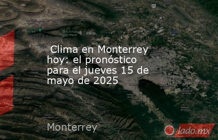  Clima en Monterrey hoy: el pronóstico para el jueves 15 de mayo de 2025. Noticias en tiempo real