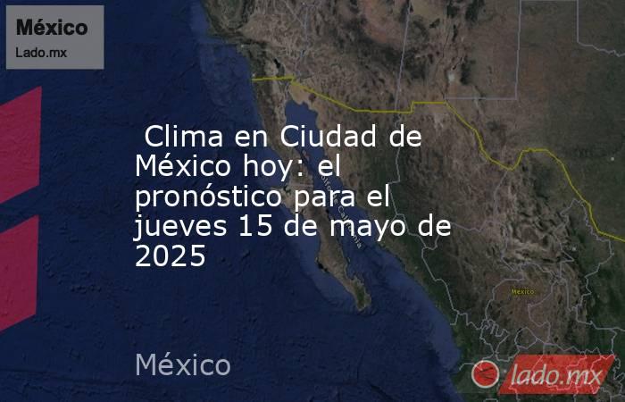  Clima en Ciudad de México hoy: el pronóstico para el jueves 15 de mayo de 2025. Noticias en tiempo real