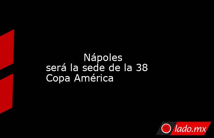                                                                                                                                    Nápoles será la sede de la 38 Copa América                                                                                  . Noticias en tiempo real