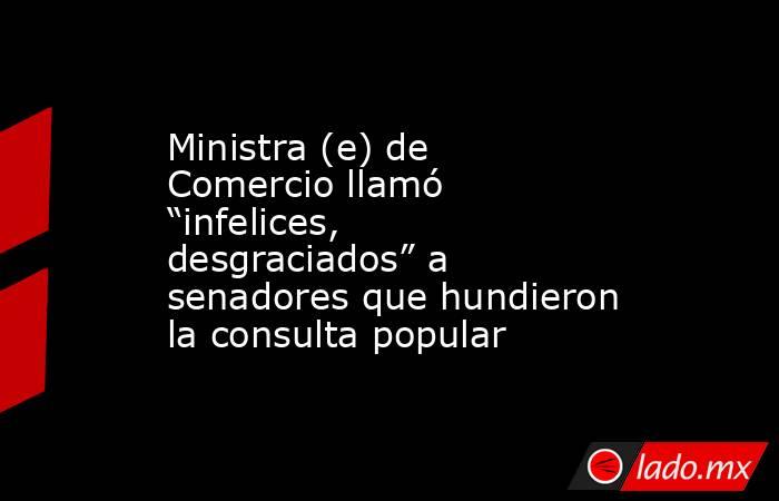 Ministra (e) de Comercio llamó “infelices, desgraciados” a senadores que hundieron la consulta popular. Noticias en tiempo real