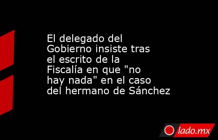 El delegado del Gobierno insiste tras el escrito de la Fiscalía en que 