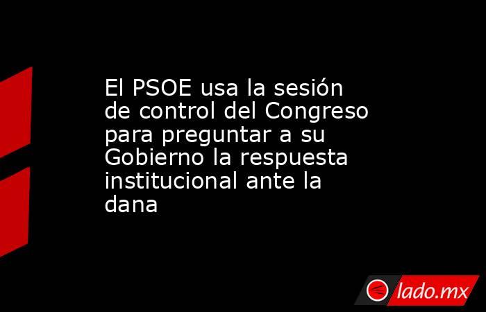 El PSOE usa la sesión de control del Congreso para preguntar a su Gobierno la respuesta institucional ante la dana. Noticias en tiempo real