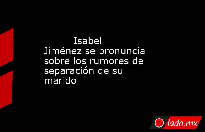                                                                                  Isabel Jiménez se pronuncia sobre los rumores de separación de su marido                                                                             . Noticias en tiempo real