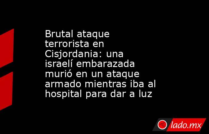 Brutal ataque terrorista en Cisjordania: una israelí embarazada murió en un ataque armado mientras iba al hospital para dar a luz  . Noticias en tiempo real