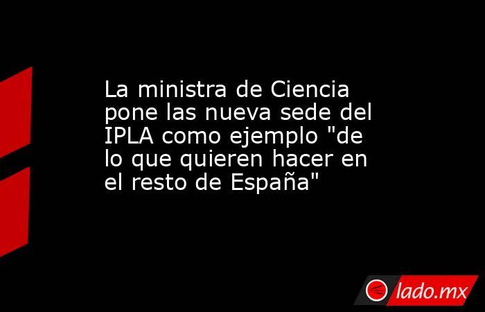 La ministra de Ciencia pone las nueva sede del IPLA como ejemplo 