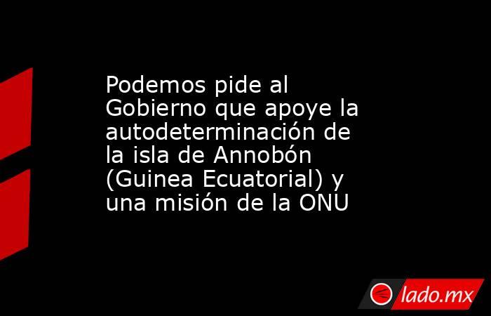 Podemos pide al Gobierno que apoye la autodeterminación de la isla de Annobón (Guinea Ecuatorial) y una misión de la ONU. Noticias en tiempo real