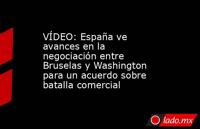 VÍDEO: España ve avances en la negociación entre Bruselas y Washington para un acuerdo sobre batalla comercial. Noticias en tiempo real