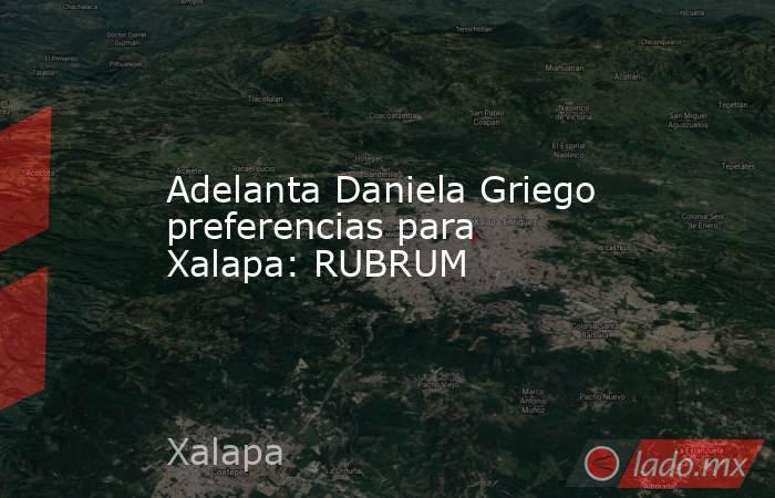 Adelanta Daniela Griego preferencias para Xalapa: RUBRUM. Noticias en tiempo real