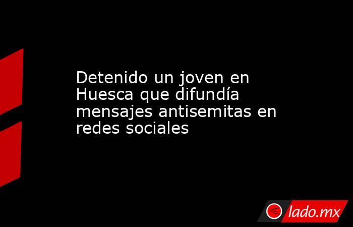 Detenido un joven en Huesca que difundía mensajes antisemitas en redes sociales. Noticias en tiempo real
