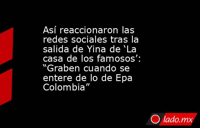 Así reaccionaron las redes sociales tras la salida de Yina de ‘La casa de los famosos’: “Graben cuando se entere de lo de Epa Colombia”. Noticias en tiempo real
