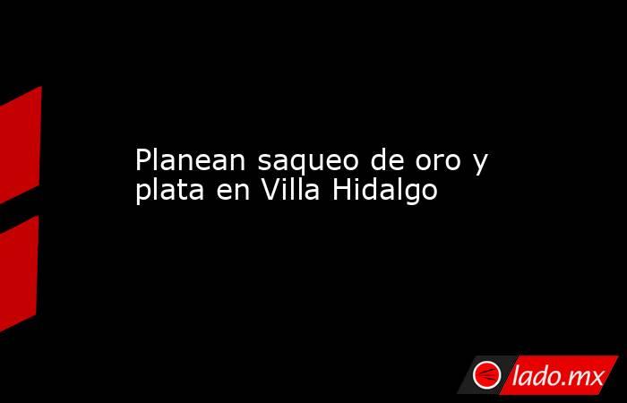 Planean saqueo de oro y plata en Villa Hidalgo. Noticias en tiempo real