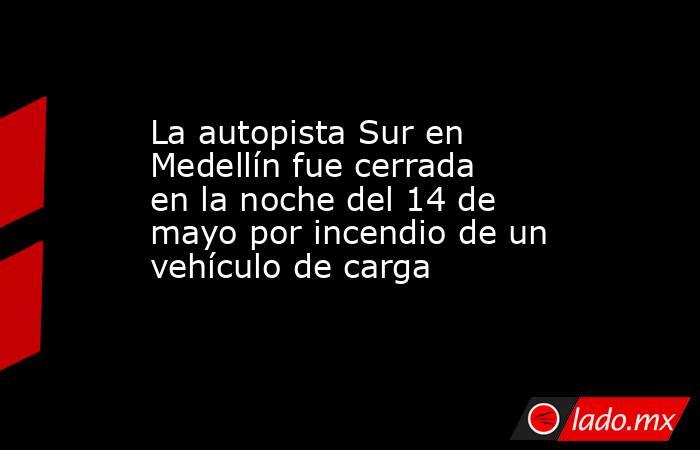 La autopista Sur en Medellín fue cerrada en la noche del 14 de mayo por incendio de un vehículo de carga . Noticias en tiempo real
