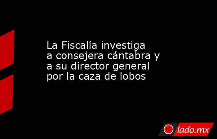 La Fiscalía investiga a consejera cántabra y a su director general por la caza de lobos. Noticias en tiempo real