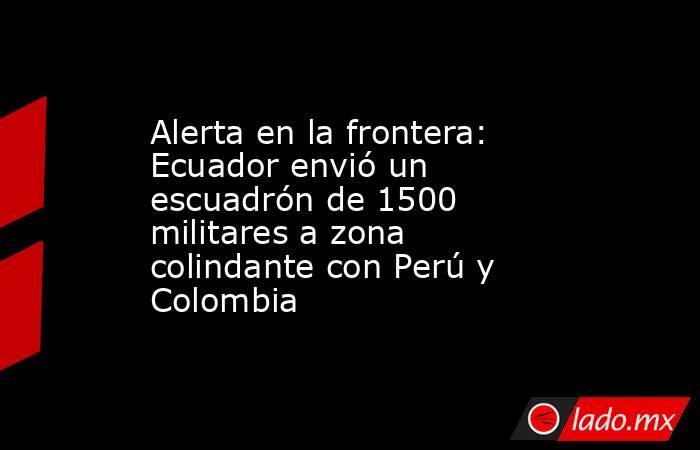 Alerta en la frontera: Ecuador envió un escuadrón de 1500 militares a zona colindante con Perú y Colombia. Noticias en tiempo real