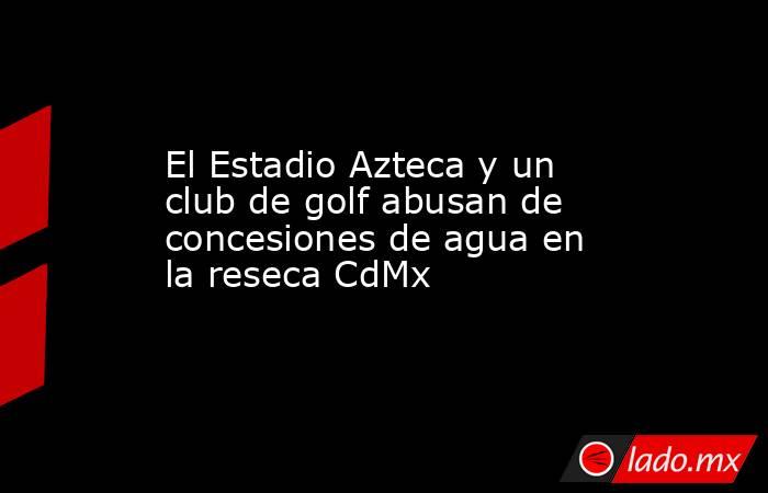 El Estadio Azteca y un club de golf abusan de concesiones de agua en la reseca CdMx. Noticias en tiempo real