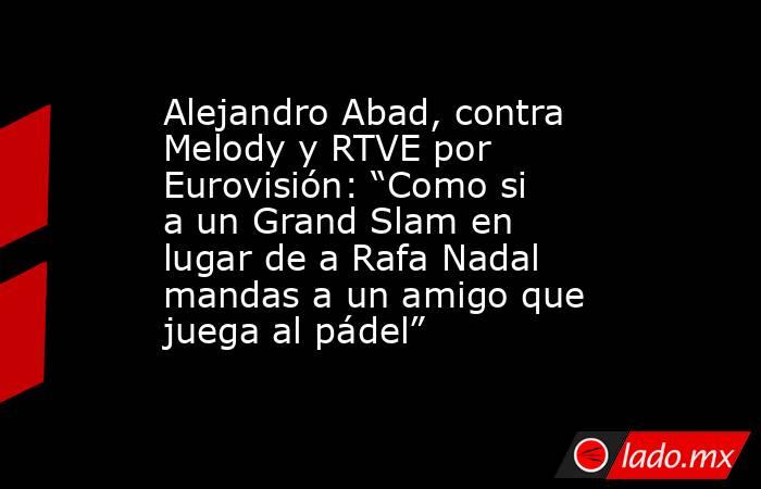 Alejandro Abad, contra Melody y RTVE por Eurovisión: “Como si a un Grand Slam en lugar de a Rafa Nadal mandas a un amigo que juega al pádel”. Noticias en tiempo real