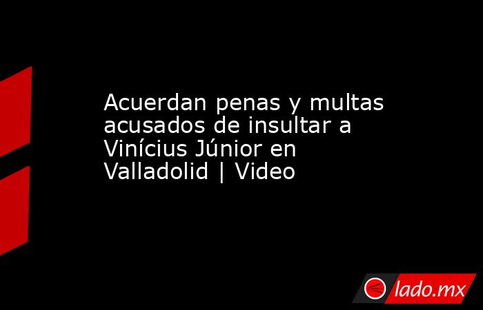 Acuerdan penas y multas acusados de insultar a Vinícius Júnior en Valladolid | Video. Noticias en tiempo real