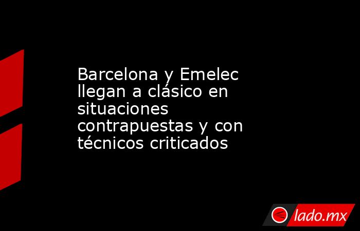 Barcelona y Emelec llegan a clásico en situaciones contrapuestas y con técnicos criticados. Noticias en tiempo real