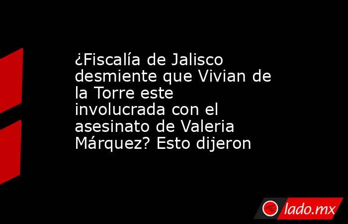 ¿Fiscalía de Jalisco desmiente que Vivian de la Torre este involucrada con el asesinato de Valeria Márquez? Esto dijeron  . Noticias en tiempo real