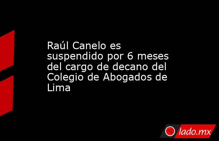Raúl Canelo es suspendido por 6 meses del cargo de decano del Colegio de Abogados de Lima. Noticias en tiempo real