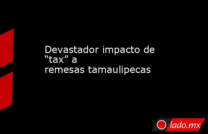 Devastador impacto de “tax” a remesas tamaulipecas. Noticias en tiempo real