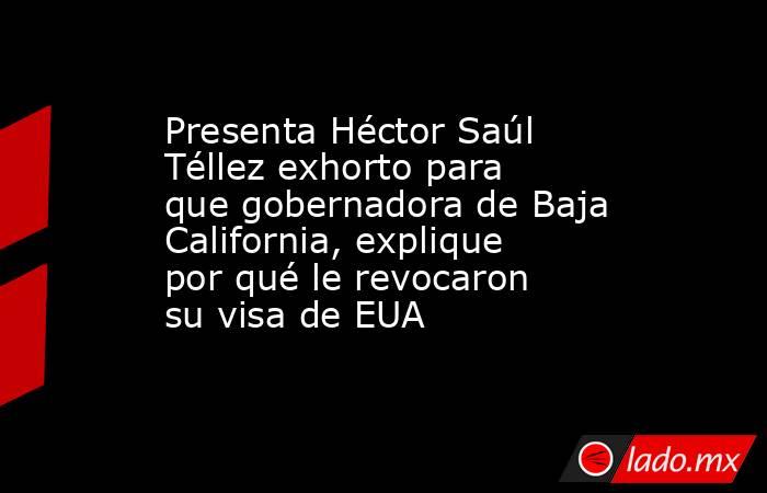 Presenta Héctor Saúl Téllez exhorto para que gobernadora de Baja California, explique por qué le revocaron su visa de EUA. Noticias en tiempo real