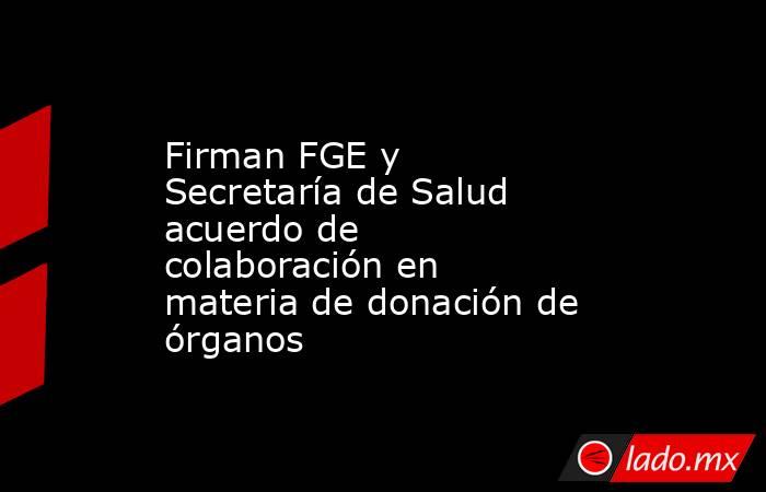 Firman FGE y Secretaría de Salud acuerdo de colaboración en materia de donación de órganos. Noticias en tiempo real
