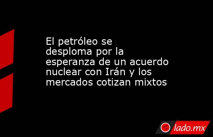 El petróleo se desploma por la esperanza de un acuerdo nuclear con Irán y los mercados cotizan mixtos . Noticias en tiempo real