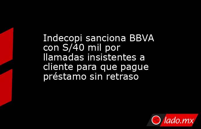 Indecopi sanciona BBVA con S/40 mil por llamadas insistentes a cliente para que pague préstamo sin retraso. Noticias en tiempo real