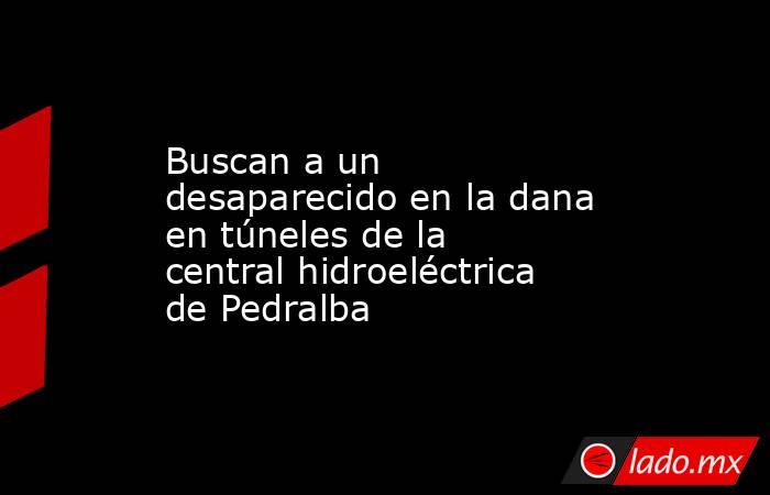 Buscan a un desaparecido en la dana en túneles de la central hidroeléctrica de Pedralba. Noticias en tiempo real