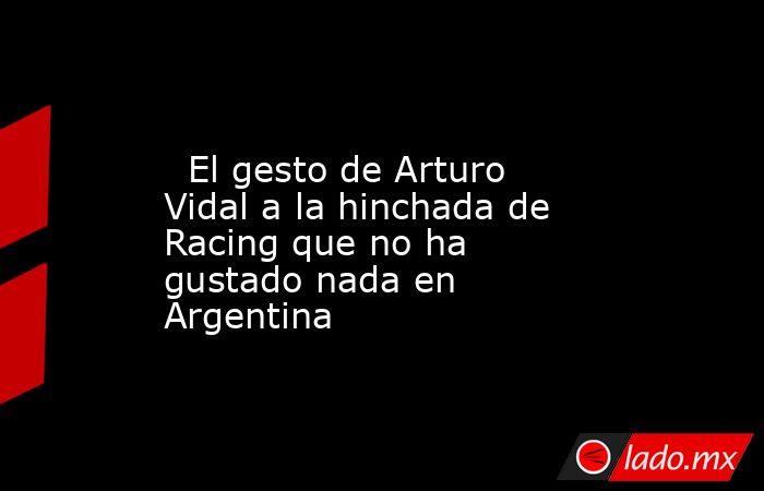                                                                                                   El gesto de Arturo Vidal a la hinchada de Racing que no ha gustado nada en Argentina                                                                         . Noticias en tiempo real