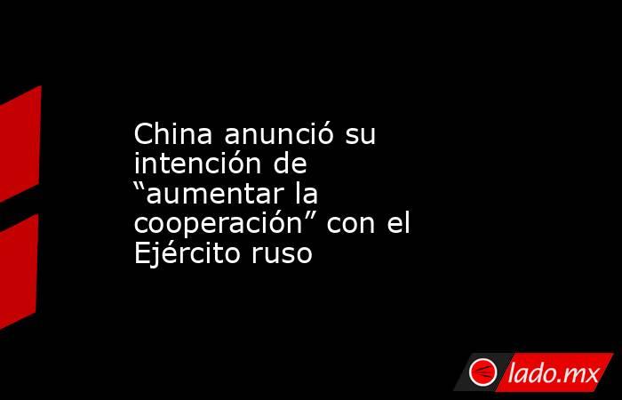 China anunció su intención de “aumentar la cooperación” con el Ejército ruso. Noticias en tiempo real