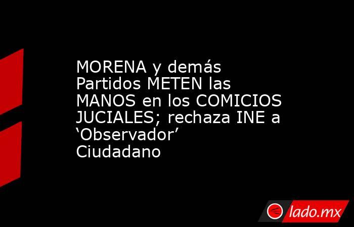 MORENA y demás Partidos METEN las MANOS en los COMICIOS JUCIALES; rechaza INE a ‘Observador’ Ciudadano. Noticias en tiempo real