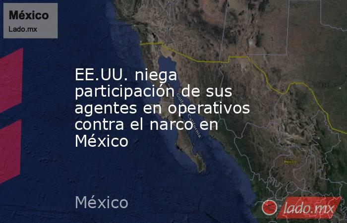 EE.UU. niega participación de sus agentes en operativos contra el narco en México. Noticias en tiempo real