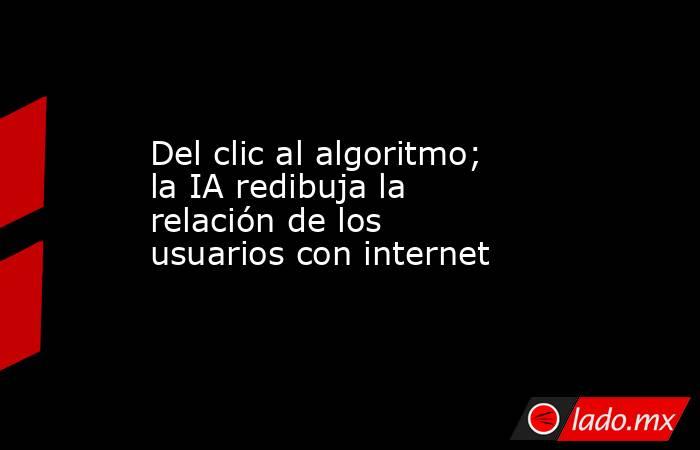 Del clic al algoritmo; la IA redibuja la relación de los usuarios con internet. Noticias en tiempo real
