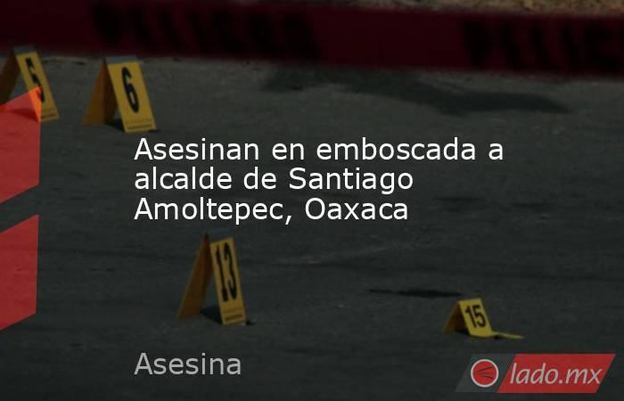 Asesinan en emboscada a alcalde de Santiago Amoltepec, Oaxaca. Noticias en tiempo real