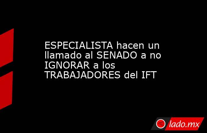 ESPECIALISTA hacen un llamado al SENADO a no IGNORAR a los TRABAJADORES del IFT. Noticias en tiempo real