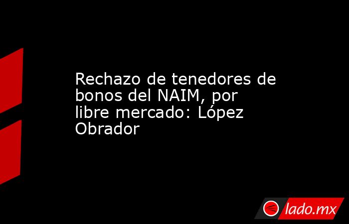 Rechazo de tenedores de bonos del NAIM, por libre mercado: López Obrador. Noticias en tiempo real