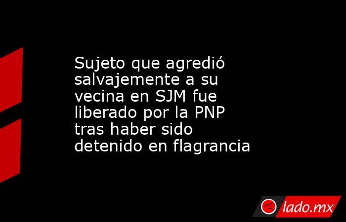 Sujeto que agredió salvajemente a su vecina en SJM fue liberado por la PNP tras haber sido detenido en flagrancia. Noticias en tiempo real