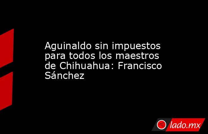 Aguinaldo sin impuestos para todos los maestros de Chihuahua: Francisco Sánchez. Noticias en tiempo real