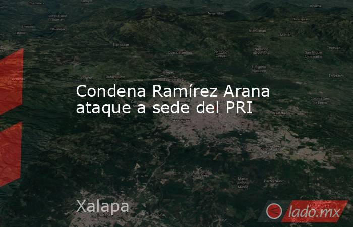 Condena Ramírez Arana ataque a sede del PRI. Noticias en tiempo real