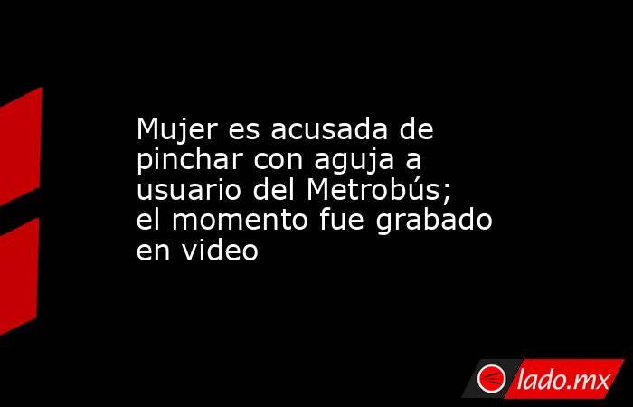 Mujer es acusada de pinchar con aguja a usuario del Metrobús; el momento fue grabado en video. Noticias en tiempo real