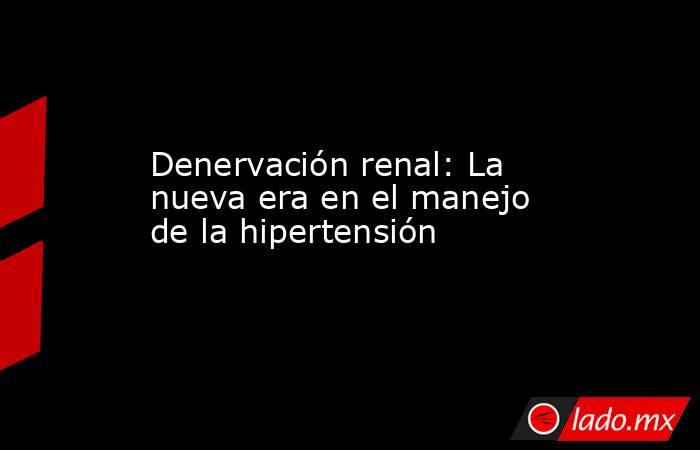Denervación renal: La nueva era en el manejo de la hipertensión. Noticias en tiempo real