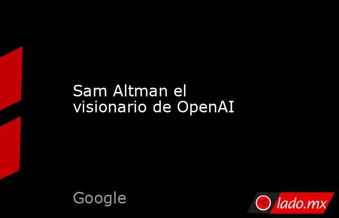 Sam Altman el visionario de OpenAI. Noticias en tiempo real