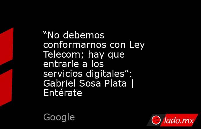 “No debemos conformarnos con Ley Telecom; hay que entrarle a los servicios digitales”: Gabriel Sosa Plata | Entérate. Noticias en tiempo real