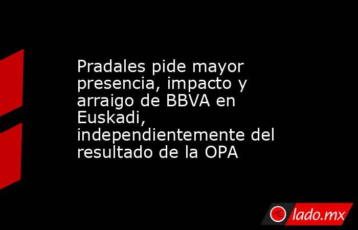 Pradales pide mayor presencia, impacto y arraigo de BBVA en Euskadi, independientemente del resultado de la OPA. Noticias en tiempo real