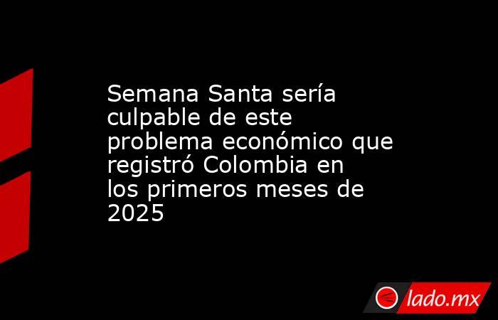 Semana Santa sería culpable de este problema económico que registró Colombia en los primeros meses de 2025. Noticias en tiempo real