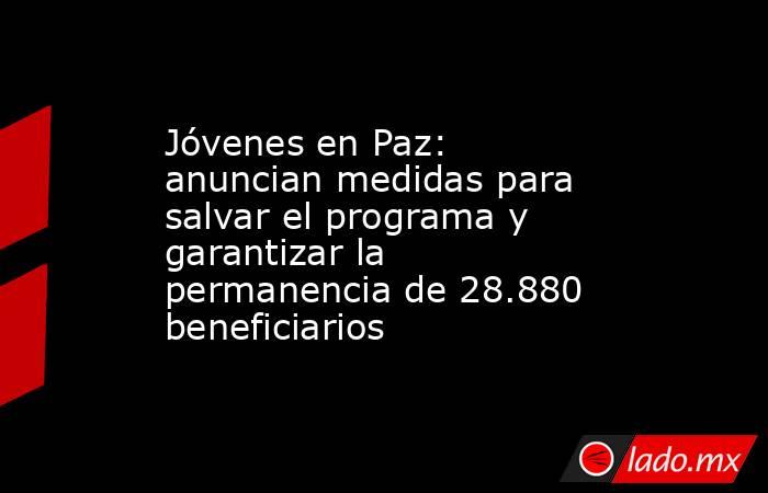 Jóvenes en Paz: anuncian medidas para salvar el programa y garantizar la permanencia de 28.880 beneficiarios . Noticias en tiempo real