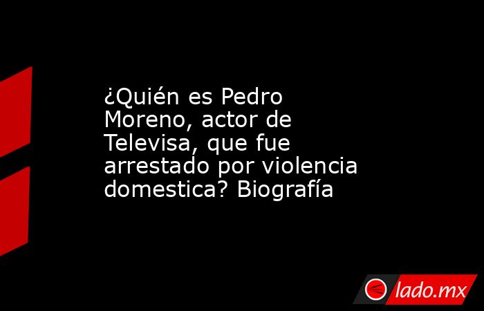¿Quién es Pedro Moreno, actor de Televisa, que fue arrestado por violencia domestica? Biografía. Noticias en tiempo real